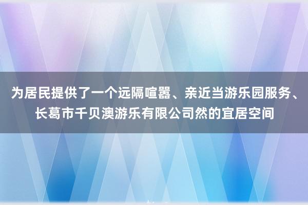 为居民提供了一个远隔喧嚣、亲近当游乐园服务、长葛市千贝澳游乐有限公司然的宜居空间