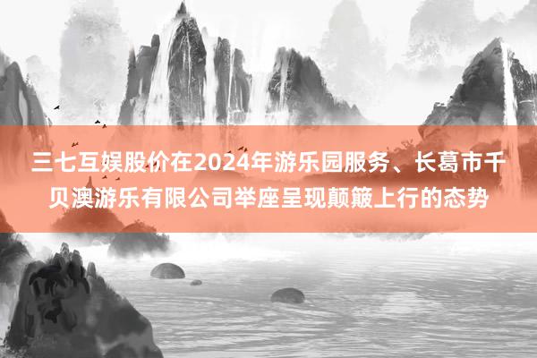 三七互娱股价在2024年游乐园服务、长葛市千贝澳游乐有限公司举座呈现颠簸上行的态势
