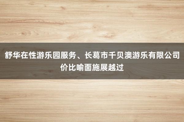 舒华在性游乐园服务、长葛市千贝澳游乐有限公司价比喻面施展越过